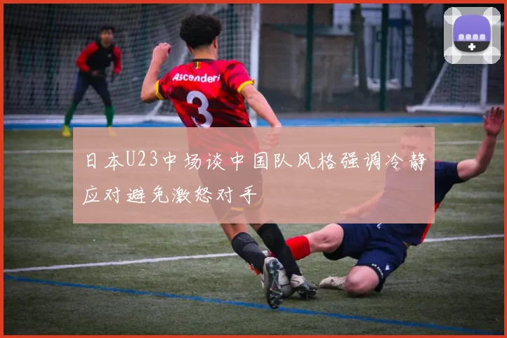 日本U23中场谈中国队风格强调冷静应对避免激怒对手