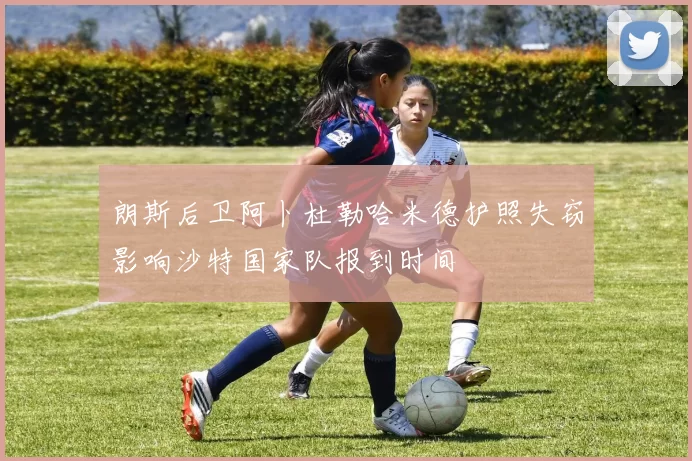 朗斯后卫阿卜杜勒哈米德护照失窃影响沙特国家队报到时间