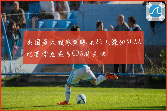 美国最大假球案曝光26人操控NCAA比赛背后竟与CBA有关联