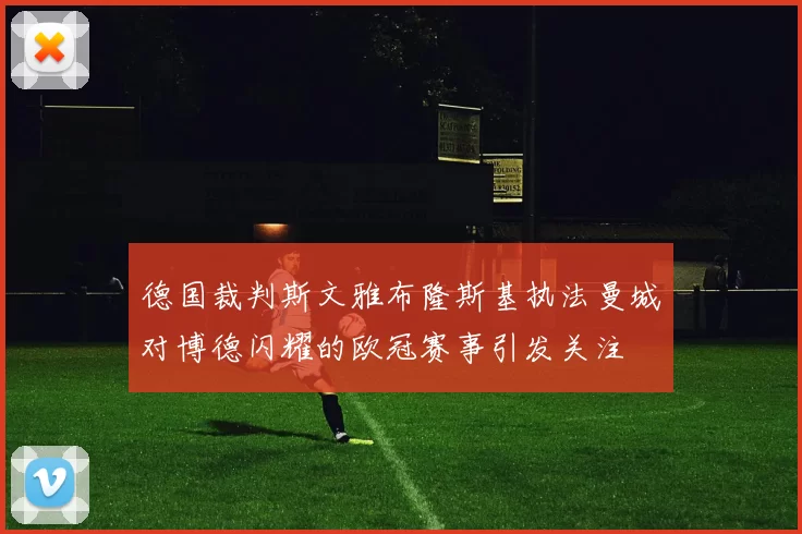 德国裁判斯文雅布隆斯基执法曼城对博德闪耀的欧冠赛事引发关注