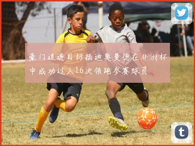 豪门追逐目标扬迪奥曼德在非洲杯中成功过人16次领跑参赛球员