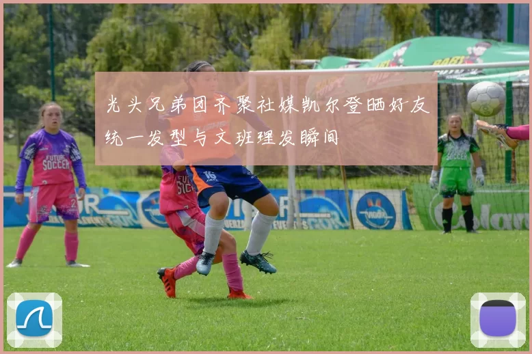 光头兄弟团齐聚社媒凯尔登晒好友统一发型与文班理发瞬间