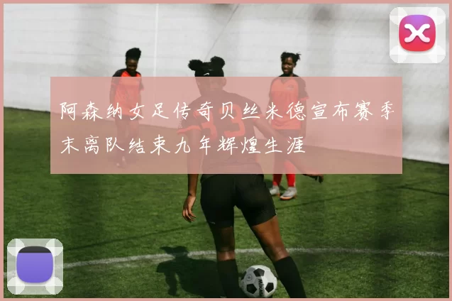 阿森纳女足传奇贝丝米德宣布赛季末离队结束九年辉煌生涯