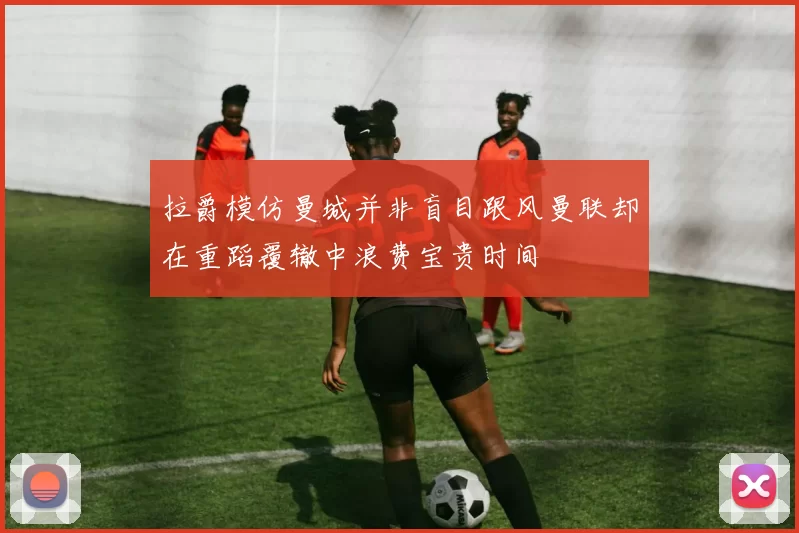 拉爵模仿曼城并非盲目跟风曼联却在重蹈覆辙中浪费宝贵时间